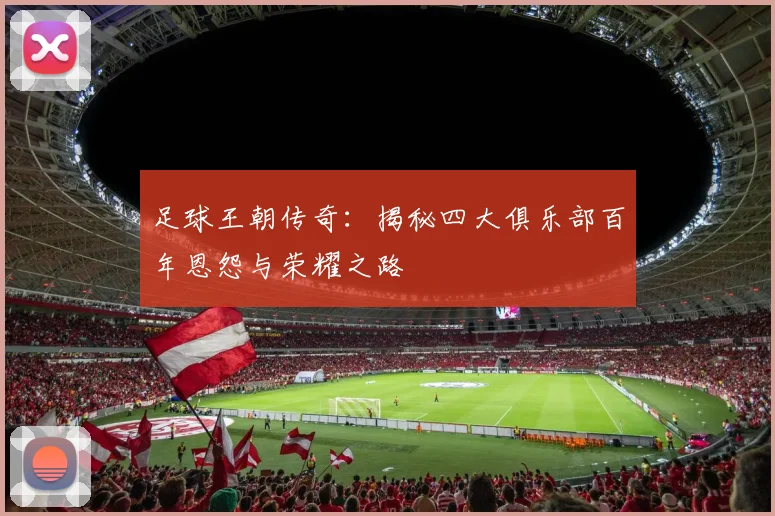 足球王朝传奇：揭秘四大俱乐部百年恩怨与荣耀之路