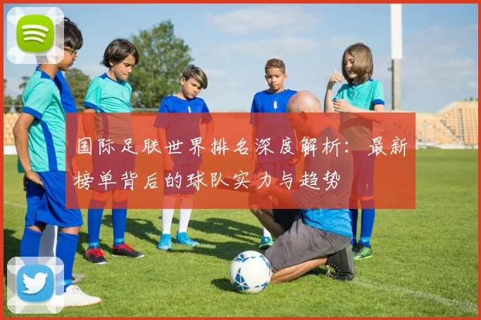 国际足联世界排名深度解析：最新榜单背后的球队实力与趋势