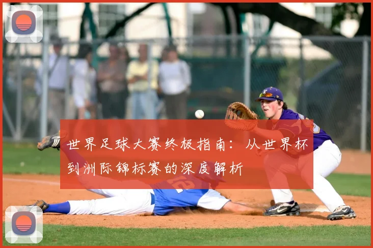 世界足球大赛终极指南：从世界杯到洲际锦标赛的深度解析