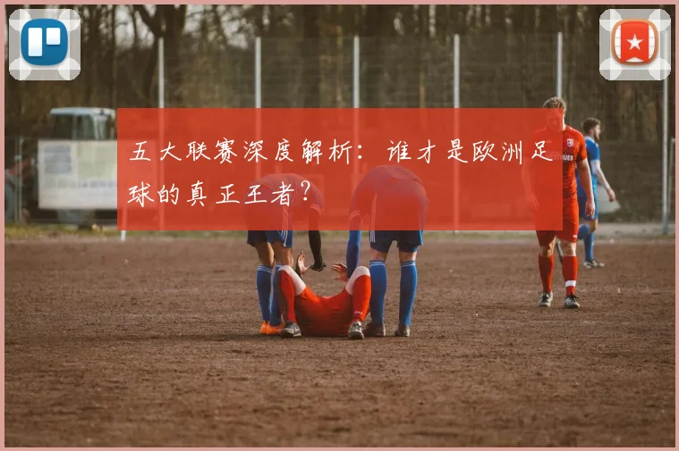 五大联赛深度解析：谁才是欧洲足球的真正王者？