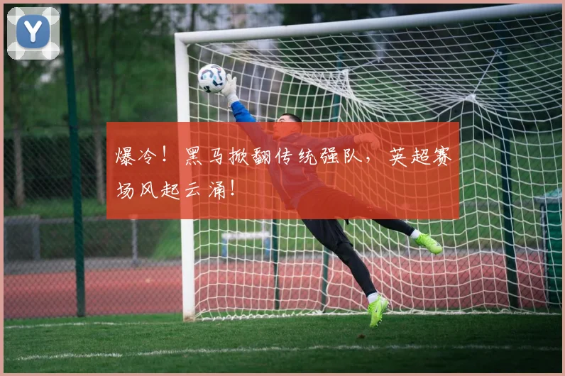 爆冷!黑马掀翻传统强队,英超赛场风起云涌!
