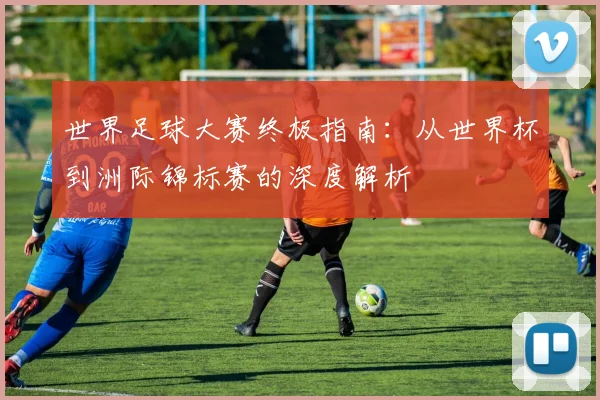 世界足球大赛终极指南：从世界杯到洲际锦标赛的深度解析